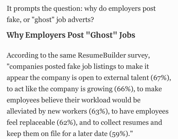 It prompts the question: why do employers post fake, or "ghost" job adverts?

Why Employers Post "Ghost" Jobs

According to the same ResumeBuilder survey, "companies posted fake job listings to make it appear the company is open to external talent (67%), to act like the company is growing (66%), to make employees believe their workload would be alleviated by new workers (63%), to have employees feel replaceable (62%), and to collect resumes and keep them on file for a later date (59%)."