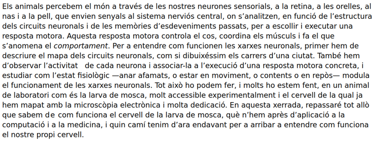 Els animals percebem el món a través de les nostres neurones sensorials, a la retina, a les orelles, al nas i a la pell, que envien senyals al sistema nerviós central, on s’analitzen, en funció de l’estructura dels circuits neuronals i de les memòries d’esdeveniments passats, per a escollir i executar una resposta motora. Aquesta resposta motora controla el cos, coordina els músculs i fa el que s’anomena el comportament. Per a entendre com funcionen les xarxes neuronals, primer hem de descriure el mapa dels circuits neuronals, com si dibuixéssim els carrers d’una ciutat. També hem d’observar l’activitat   de cada neurona i associar-la a l’execució d’una resposta motora concreta, i estudiar com l’estat fisiològic —anar afamats, o estar en moviment, o contents o en repòs— modula el funcionament de les xarxes neuronals. Tot això ho podem fer, i molts ho estem fent, en un animal de laboratori com és la larva de mosca, molt accessible experimentalment i el cervell de la qual ja hem mapat amb la microscòpia electrònica i molta dedicació. En aquesta xerrada, repassaré tot allò que sabem de com funciona el cervell de la larva de mosca, què n’hem après d’aplicació a la computació i a la medicina, i quin camí tenim d’ara endavant per a arribar a entendre com funciona el nostre propi cervell.